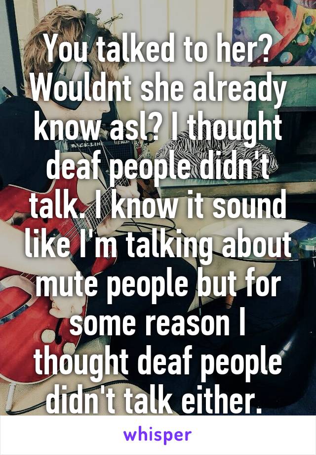 You talked to her? Wouldnt she already know asl? I thought deaf people didn't talk. I know it sound like I'm talking about mute people but for some reason I thought deaf people didn't talk either. 