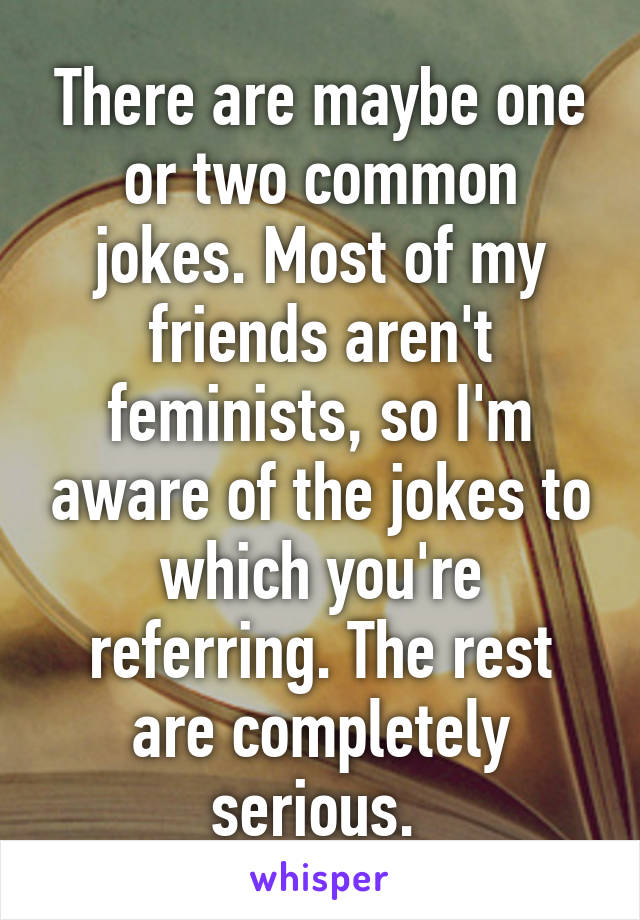 There are maybe one or two common jokes. Most of my friends aren't feminists, so I'm aware of the jokes to which you're referring. The rest are completely serious. 