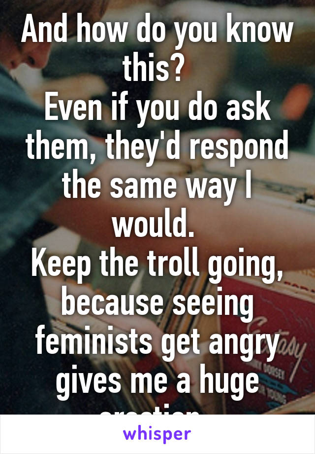 And how do you know this? 
Even if you do ask them, they'd respond the same way I would. 
Keep the troll going, because seeing feminists get angry gives me a huge erection. 