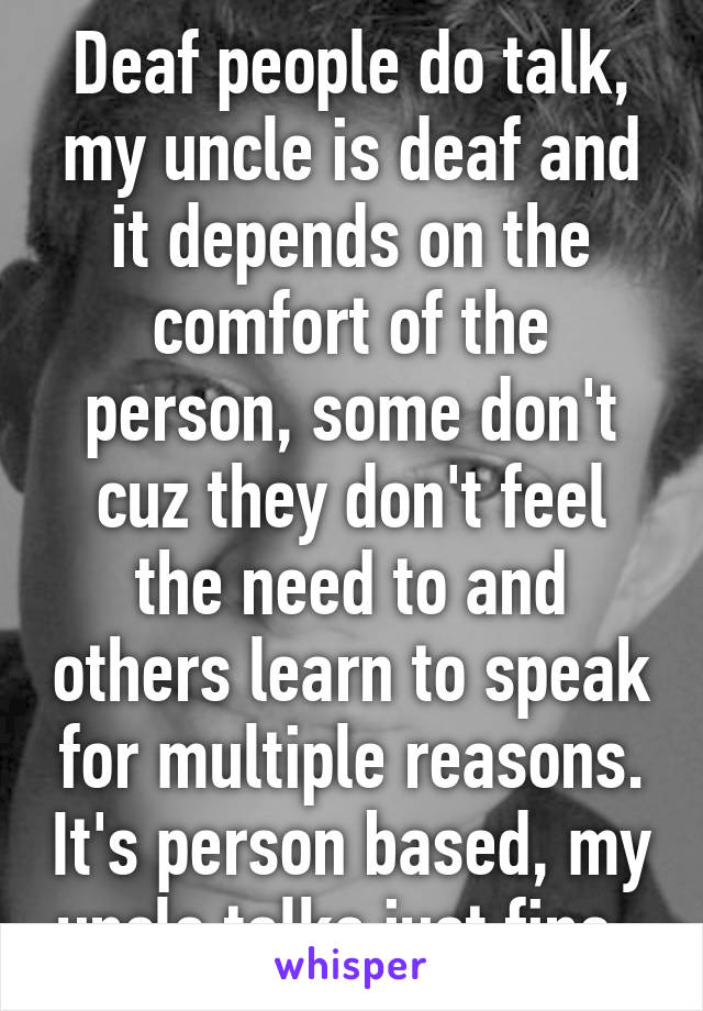 Deaf people do talk, my uncle is deaf and it depends on the comfort of the person, some don't cuz they don't feel the need to and others learn to speak for multiple reasons. It's person based, my uncle talks just fine. 