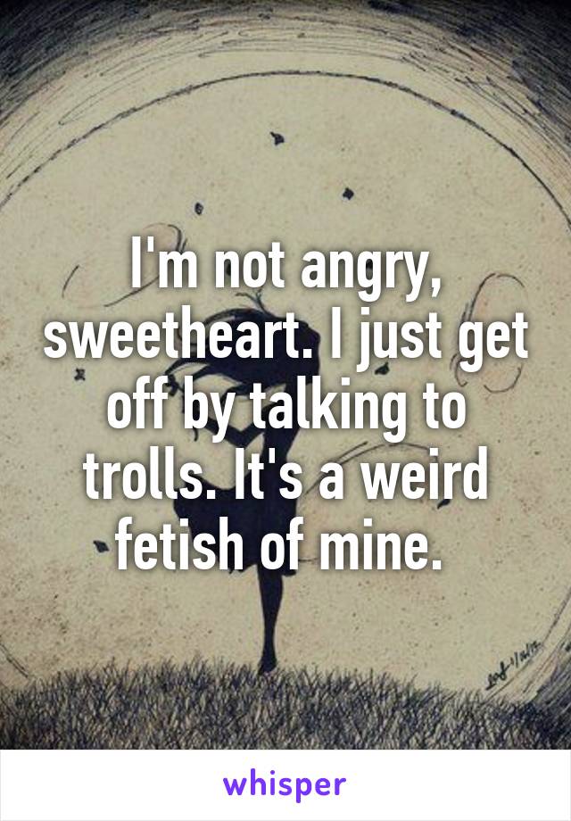 I'm not angry, sweetheart. I just get off by talking to trolls. It's a weird fetish of mine. 