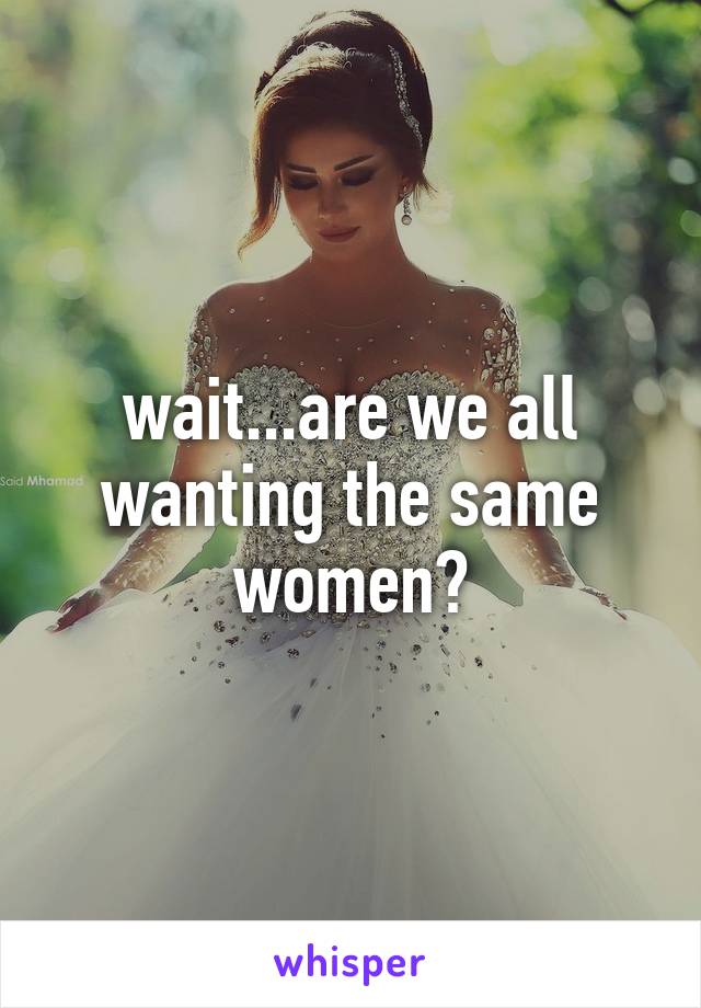 wait...are we all wanting the same women?