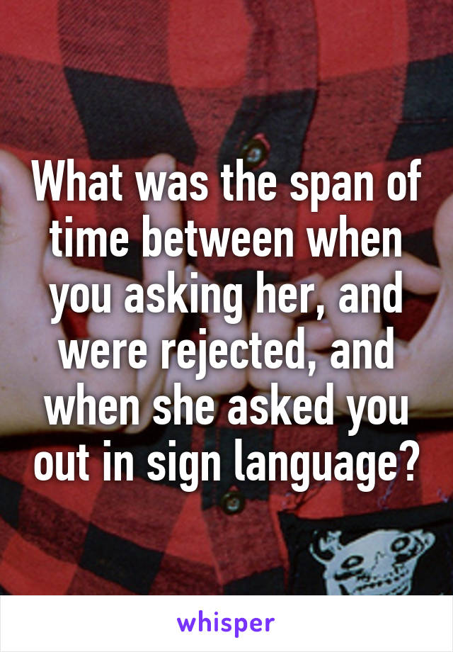 What was the span of time between when you asking her, and were rejected, and when she asked you out in sign language?