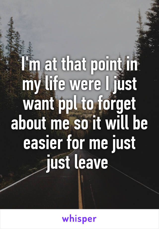 I'm at that point in my life were I just want ppl to forget about me so it will be easier for me just just leave 