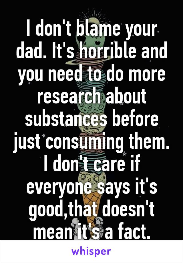 I don't blame your dad. It's horrible and you need to do more research about substances before just consuming them. I don't care if everyone says it's good,that doesn't mean it's a fact.