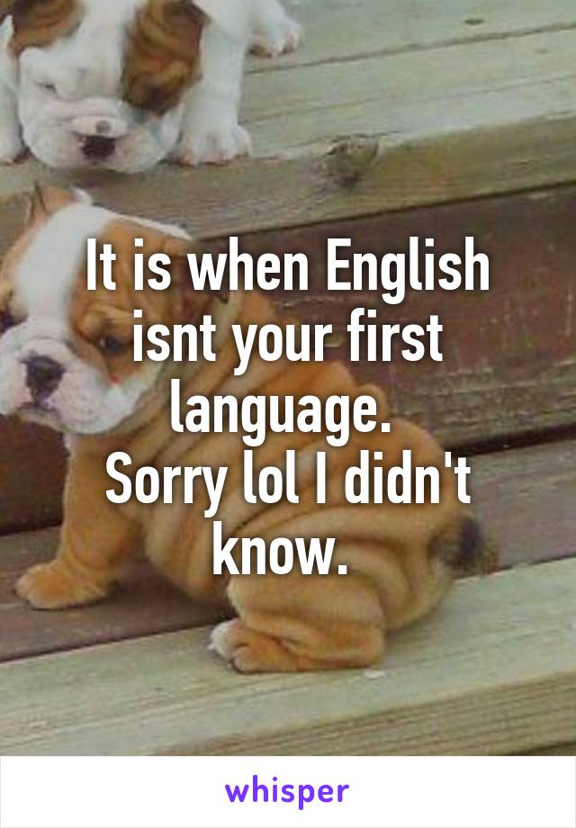 It is when English isnt your first language. 
Sorry lol I didn't know. 