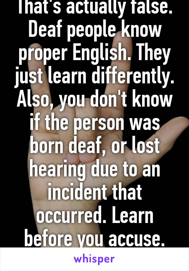 That's actually false. Deaf people know proper English. They just learn differently. Also, you don't know if the person was born deaf, or lost hearing due to an incident that occurred. Learn before you accuse. Asshole. 