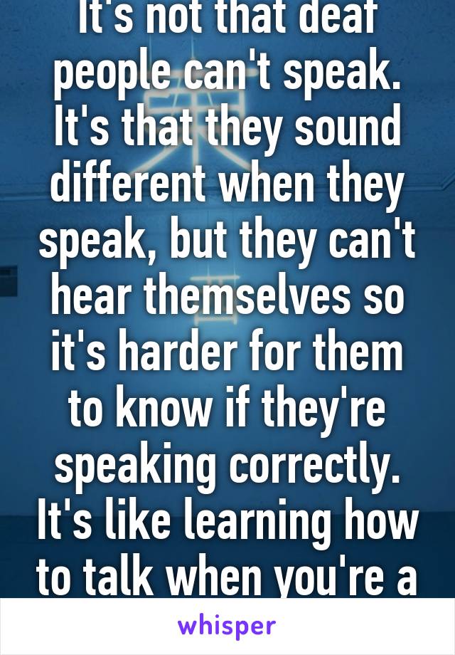 It's not that deaf people can't speak. It's that they sound different when they speak, but they can't hear themselves so it's harder for them to know if they're speaking correctly. It's like learning how to talk when you're a baby. 