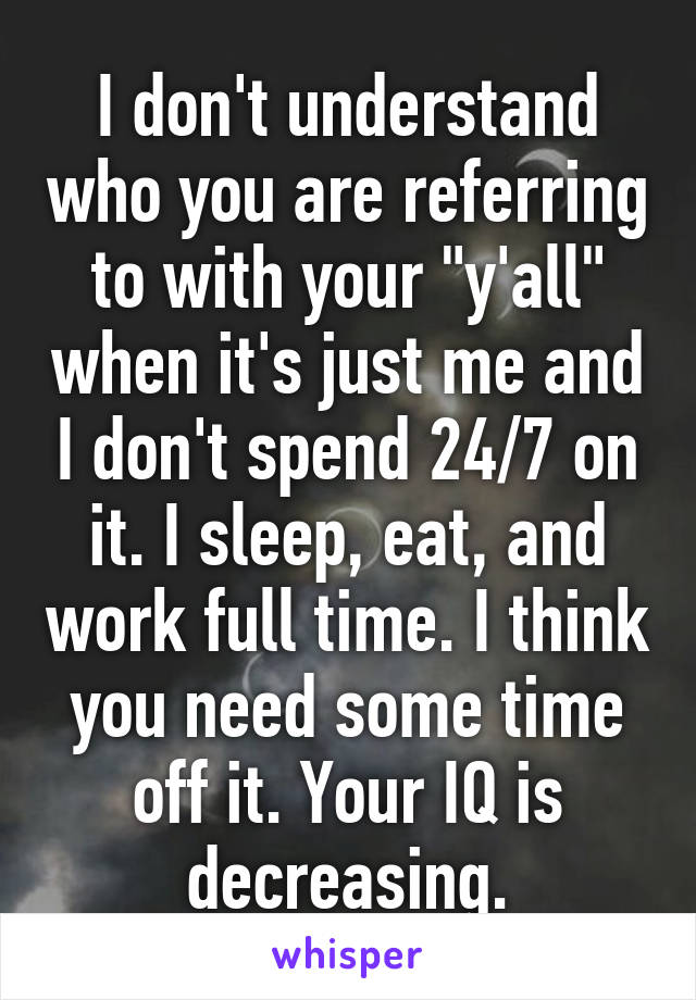 I don't understand who you are referring to with your "y'all" when it's just me and I don't spend 24/7 on it. I sleep, eat, and work full time. I think you need some time off it. Your IQ is decreasing.