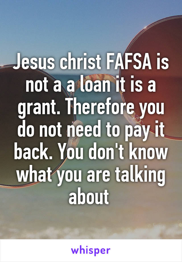 Jesus christ FAFSA is not a a loan it is a grant. Therefore you do not need to pay it back. You don't know what you are talking about 