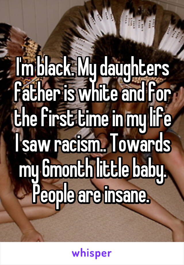 I'm black. My daughters father is white and for the first time in my life I saw racism.. Towards my 6month little baby. People are insane. 