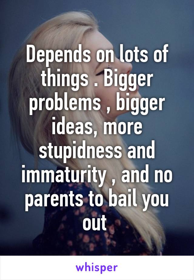 Depends on lots of things . Bigger problems , bigger ideas, more stupidness and immaturity , and no parents to bail you out 