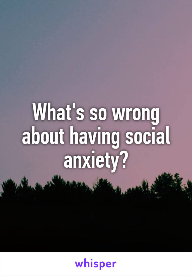 What's so wrong about having social anxiety?