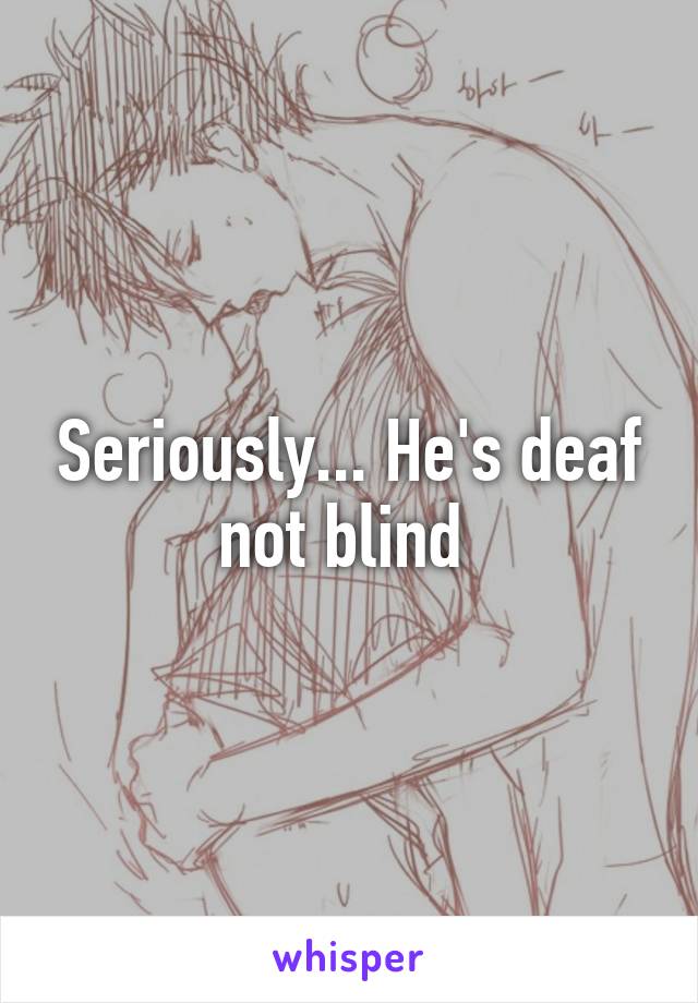 Seriously... He's deaf not blind 