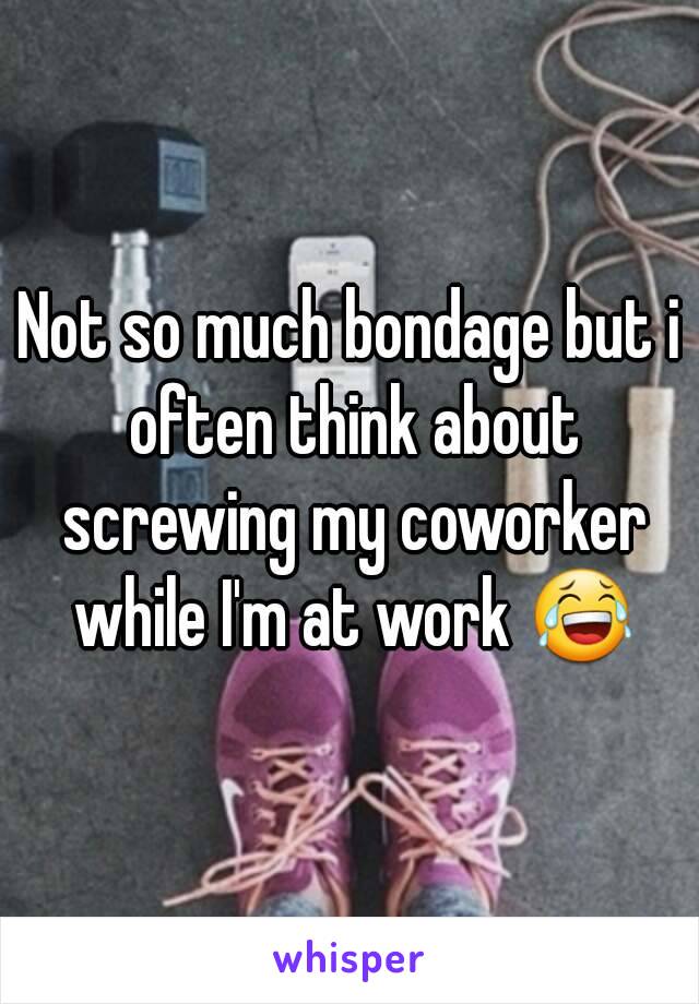 Not so much bondage but i often think about screwing my coworker while I'm at work 😂