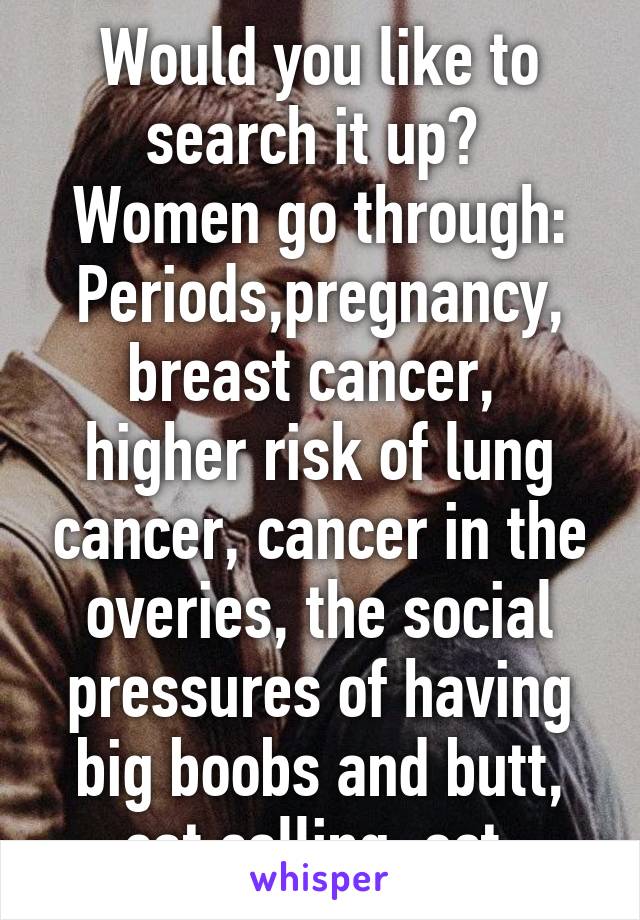 Would you like to search it up? 
Women go through:
Periods,pregnancy, breast cancer,  higher risk of lung cancer, cancer in the overies, the social pressures of having big boobs and butt, cat calling, ect.