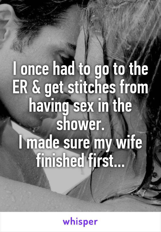 I once had to go to the ER & get stitches from having sex in the shower.
I made sure my wife finished first...