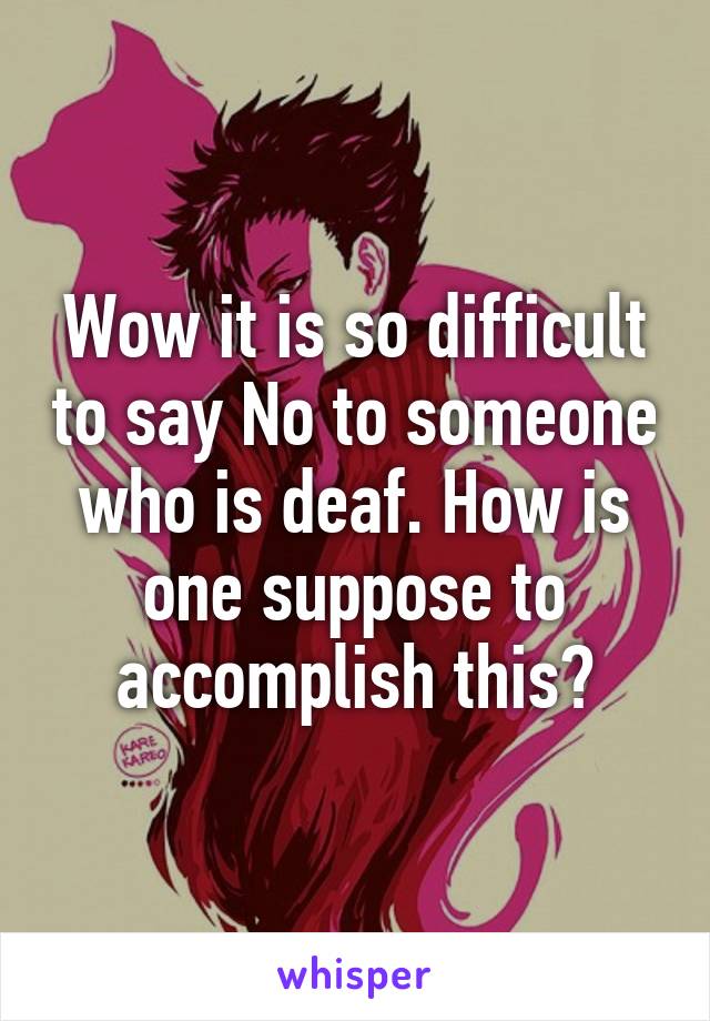 Wow it is so difficult to say No to someone who is deaf. How is one suppose to accomplish this?