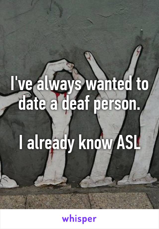 I've always wanted to date a deaf person.

I already know ASL