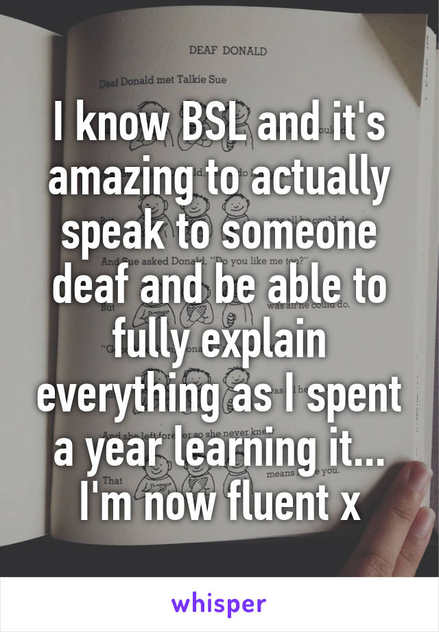 I know BSL and it's amazing to actually speak to someone deaf and be able to fully explain everything as I spent a year learning it... I'm now fluent x