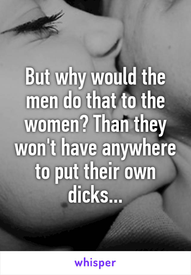 But why would the men do that to the women? Than they won't have anywhere to put their own dicks...