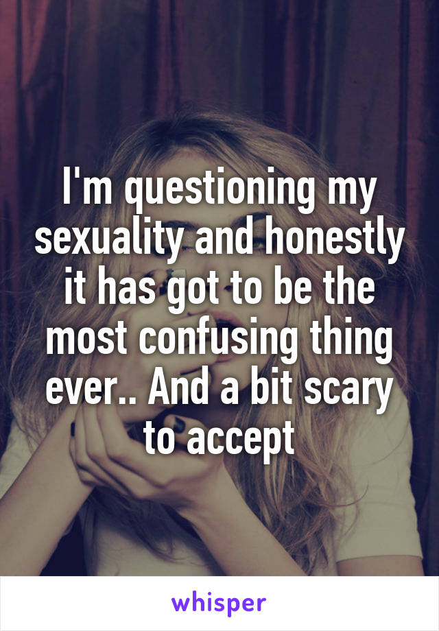 I'm questioning my sexuality and honestly it has got to be the most confusing thing ever.. And a bit scary to accept