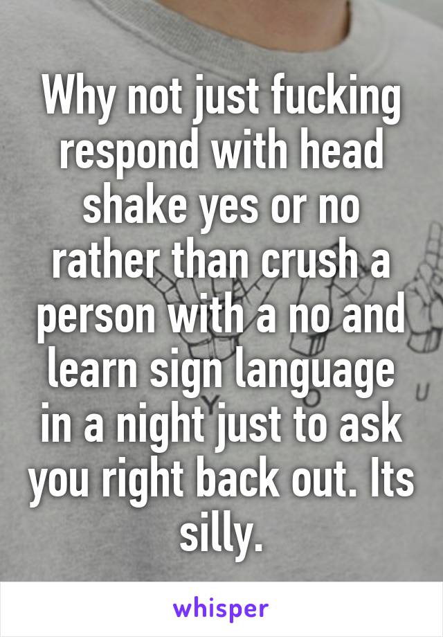 Why not just fucking respond with head shake yes or no rather than crush a person with a no and learn sign language in a night just to ask you right back out. Its silly.