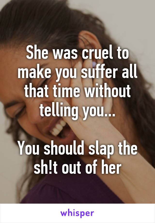 She was cruel to make you suffer all that time without telling you...

You should slap the sh!t out of her