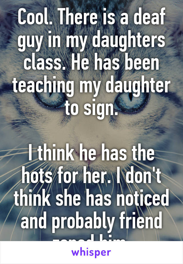 Cool. There is a deaf guy in my daughters class. He has been teaching my daughter to sign.

I think he has the hots for her. I don't think she has noticed and probably friend zoned him.