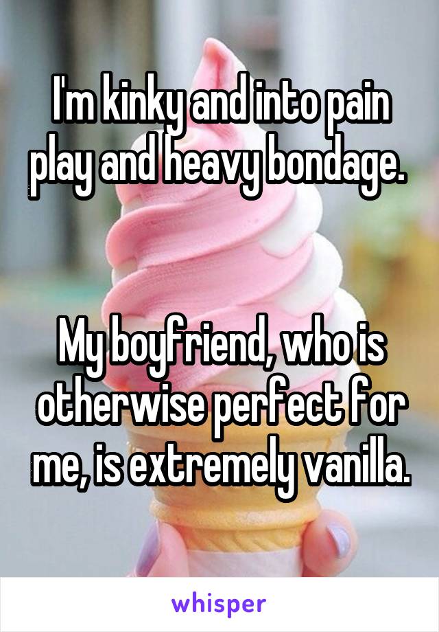 I'm kinky and into pain play and heavy bondage.  

My boyfriend, who is otherwise perfect for me, is extremely vanilla. 