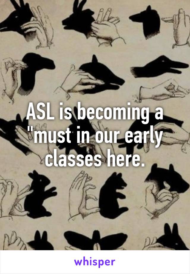 ASL is becoming a "must in our early classes here.