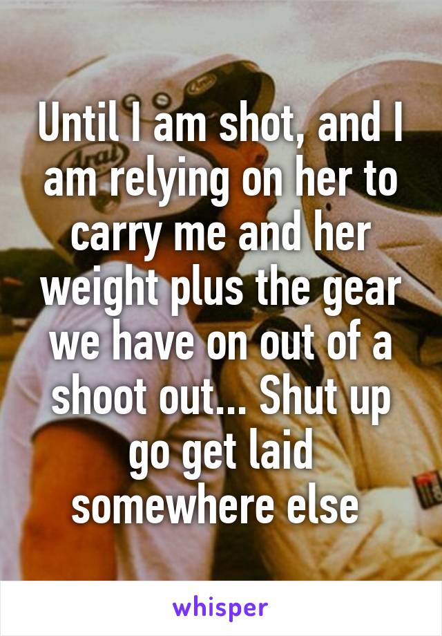 Until I am shot, and I am relying on her to carry me and her weight plus the gear we have on out of a shoot out... Shut up go get laid somewhere else 