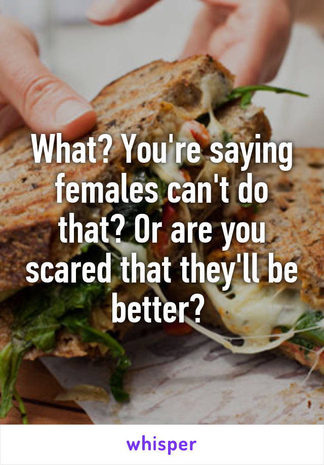 What? You're saying females can't do that? Or are you scared that they'll be better? 