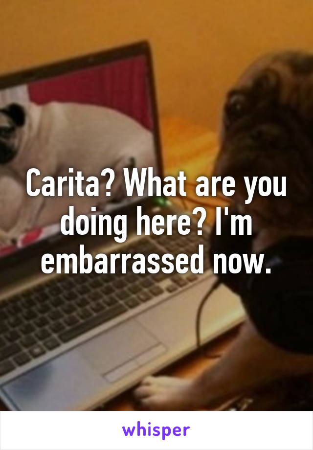 Carita? What are you doing here? I'm embarrassed now.