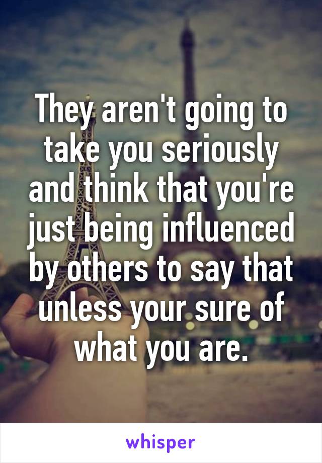 They aren't going to take you seriously and think that you're just being influenced by others to say that unless your sure of what you are.