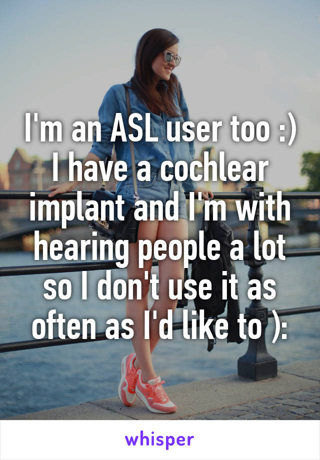 I'm an ASL user too :) I have a cochlear implant and I'm with hearing people a lot so I don't use it as often as I'd like to ):