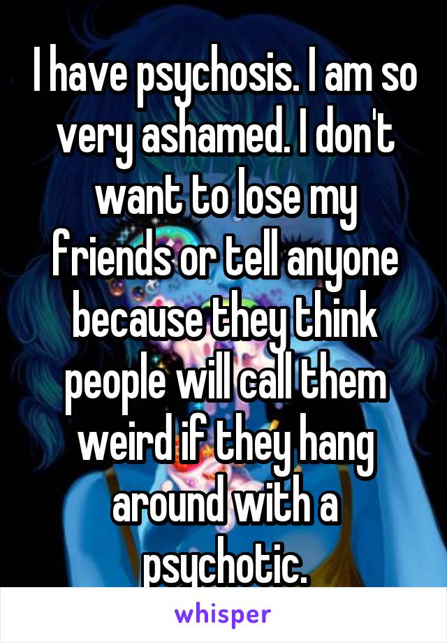 I have psychosis. I am so very ashamed. I don't want to lose my friends or tell anyone because they think people will call them weird if they hang around with a psychotic.