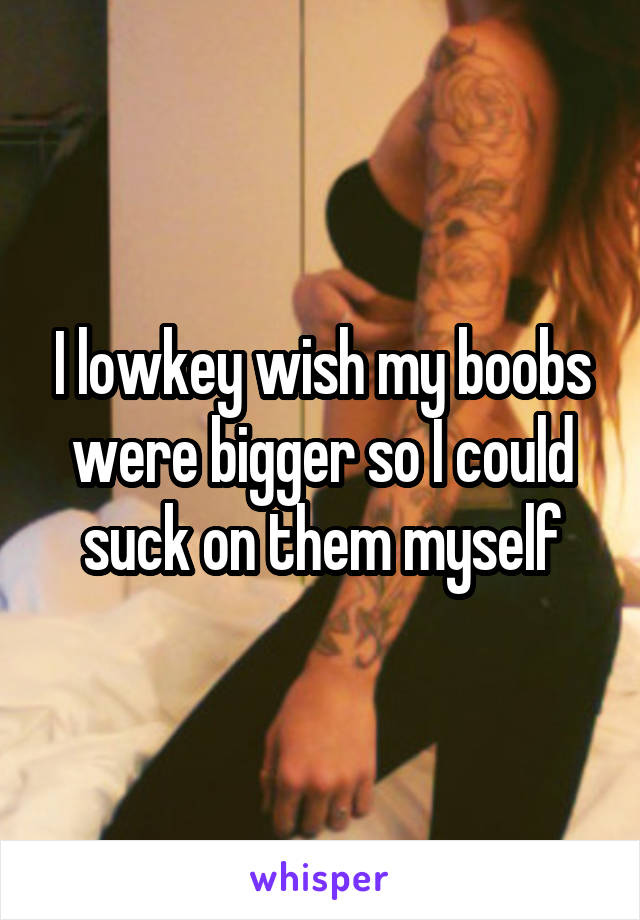 I lowkey wish my boobs were bigger so I could suck on them myself