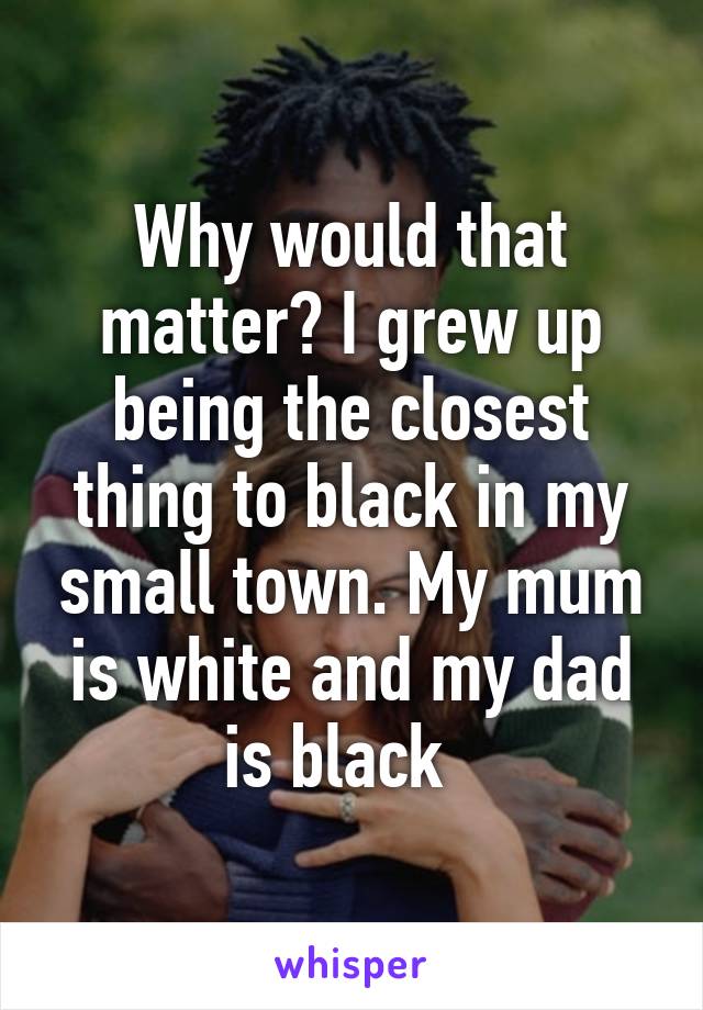 Why would that matter? I grew up being the closest thing to black in my small town. My mum is white and my dad is black  