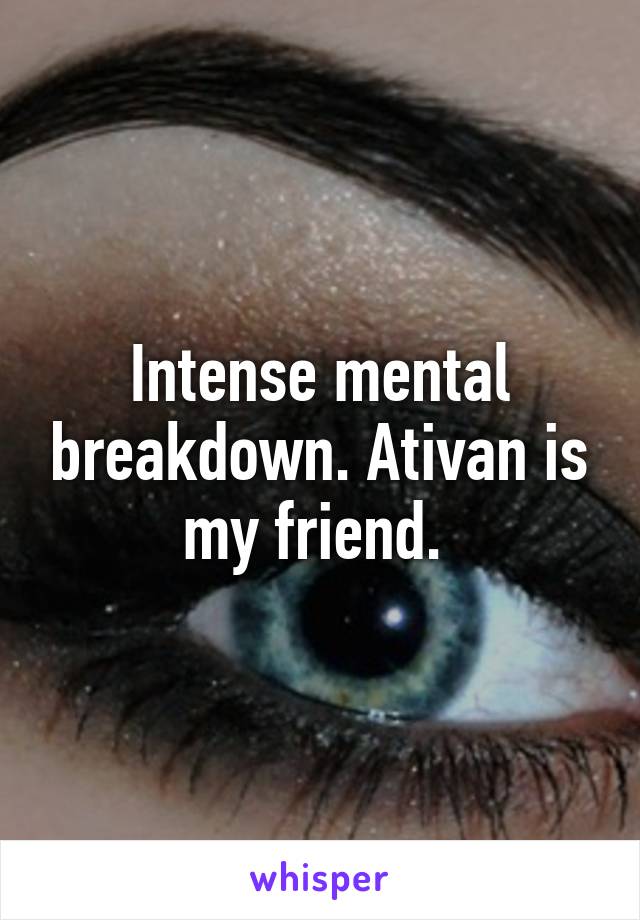 Intense mental breakdown. Ativan is my friend. 