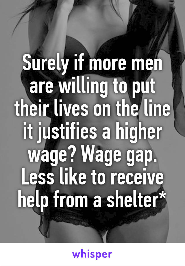 Surely if more men are willing to put their lives on the line it justifies a higher wage? Wage gap. Less like to receive help from a shelter*