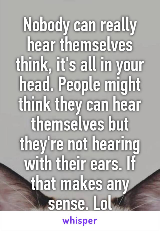 Nobody can really hear themselves think, it's all in your head. People might think they can hear themselves but they're not hearing with their ears. If that makes any sense. Lol