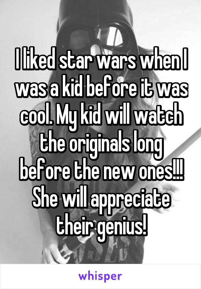 I liked star wars when I was a kid before it was cool. My kid will watch the originals long before the new ones!!! She will appreciate their genius!