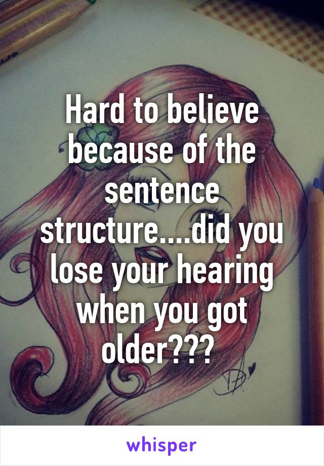 Hard to believe because of the sentence structure....did you lose your hearing when you got older??? 