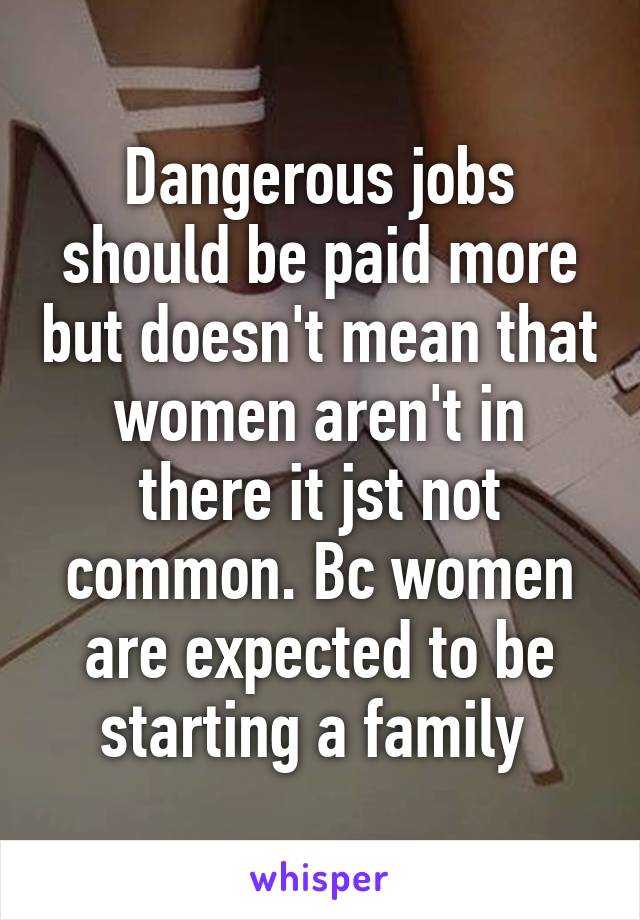 Dangerous jobs should be paid more but doesn't mean that women aren't in there it jst not common. Bc women are expected to be starting a family 