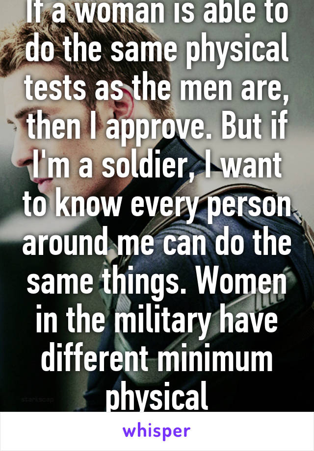 If a woman is able to do the same physical tests as the men are, then I approve. But if I'm a soldier, I want to know every person around me can do the same things. Women in the military have different minimum physical requirements.