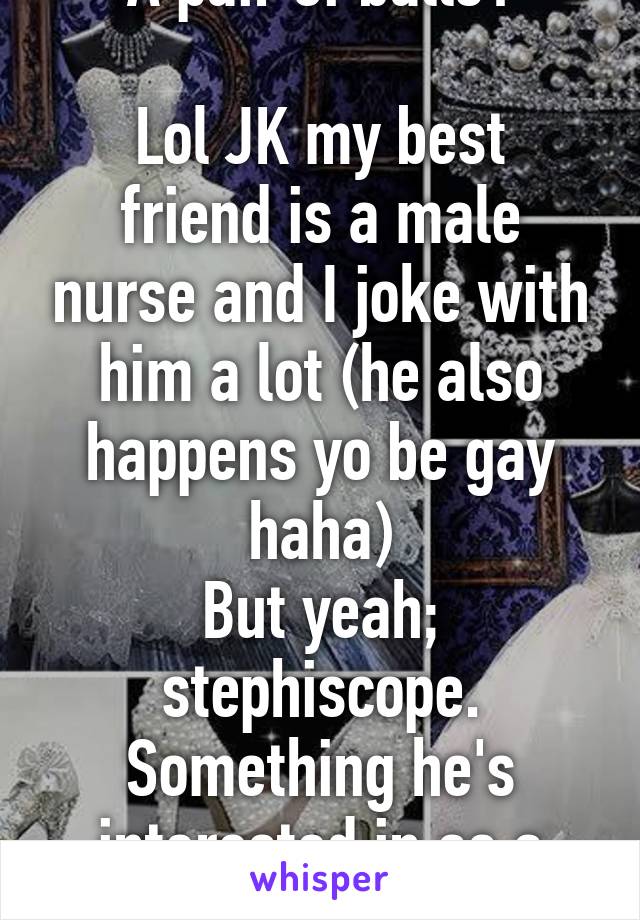 A pair of balls?

Lol JK my best friend is a male nurse and I joke with him a lot (he also happens yo be gay haha)
But yeah; stephiscope. Something he's interested in as a design 