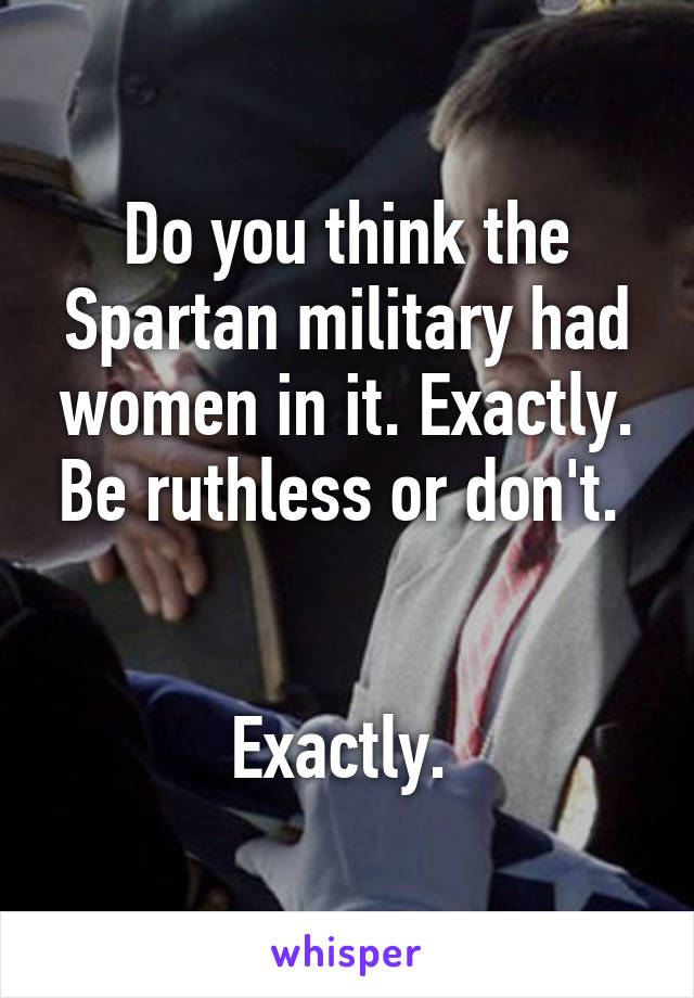Do you think the Spartan military had women in it. Exactly. Be ruthless or don't. 


Exactly. 