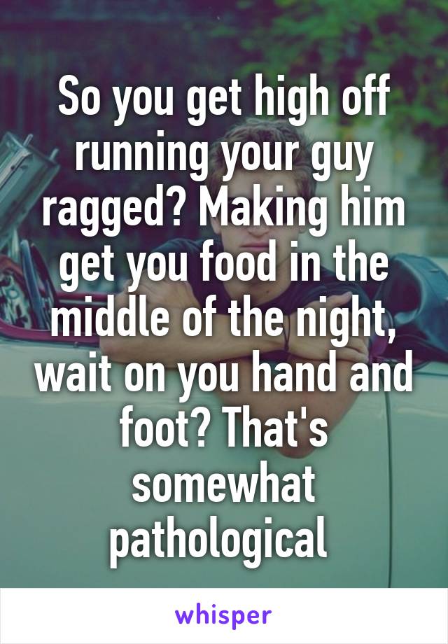 So you get high off running your guy ragged? Making him get you food in the middle of the night, wait on you hand and foot? That's somewhat pathological 