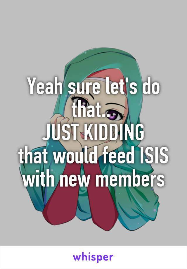 Yeah sure let's do that.. 
JUST KIDDING
that would feed ISIS with new members